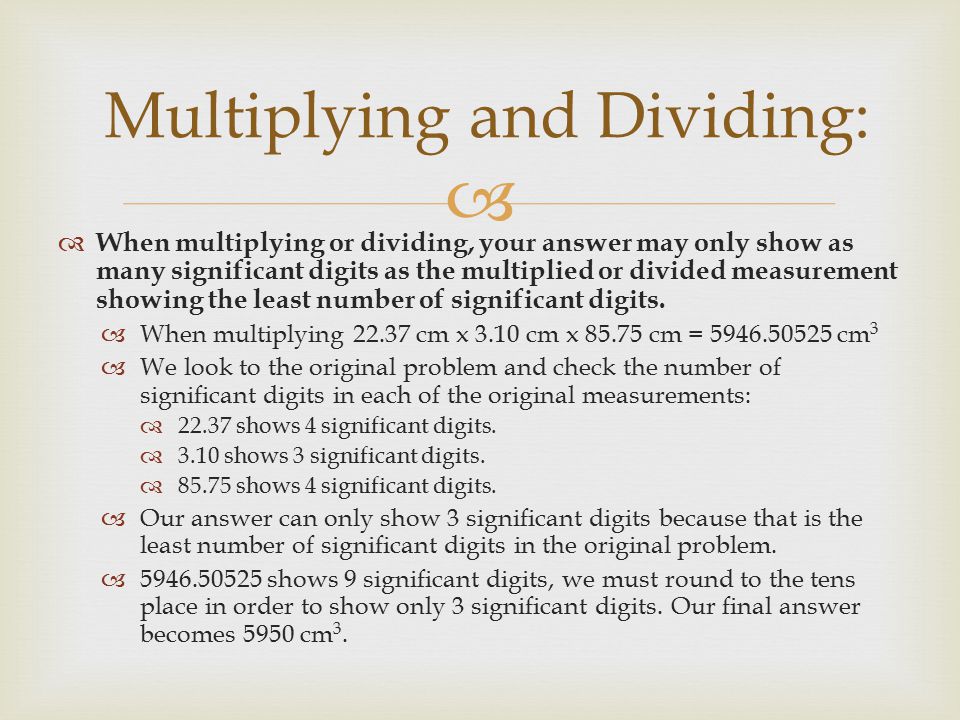   When multiplying or dividing, your answer may only show as many significant digits as the multiplied or divided measurement showing the least number of significant digits.
