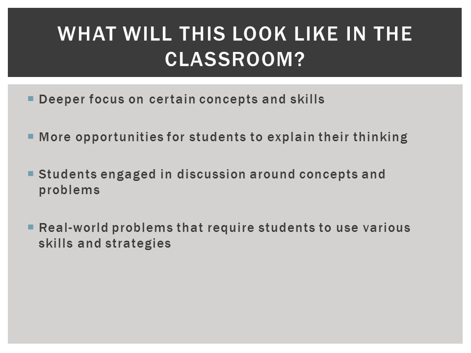  Deeper focus on certain concepts and skills  More opportunities for students to explain their thinking  Students engaged in discussion around concepts and problems  Real-world problems that require students to use various skills and strategies WHAT WILL THIS LOOK LIKE IN THE CLASSROOM