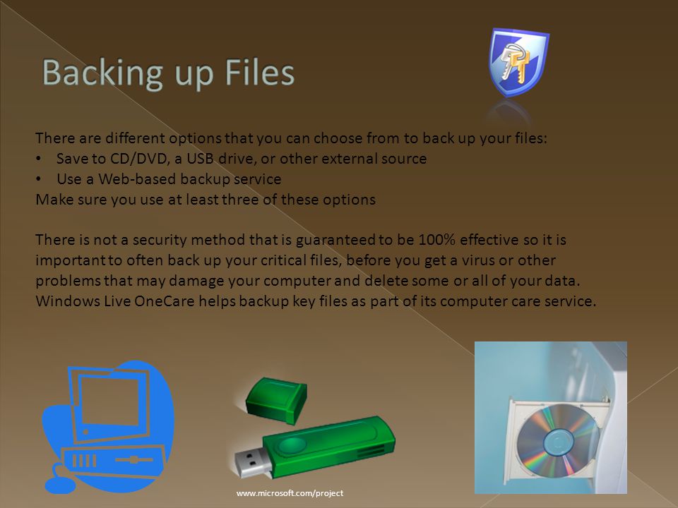 There are different options that you can choose from to back up your files: Save to CD/DVD, a USB drive, or other external source Use a Web-based backup service Make sure you use at least three of these options There is not a security method that is guaranteed to be 100% effective so it is important to often back up your critical files, before you get a virus or other problems that may damage your computer and delete some or all of your data.