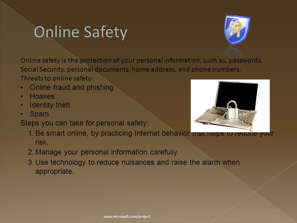 Online safety is the protection of your personal information, such as, passwords, Social Security, personal documents, home address, and phone numbers.