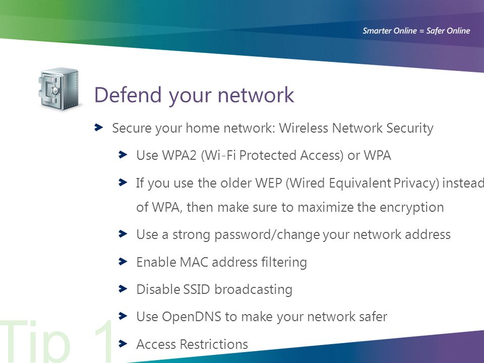 Defend your network Secure your home network: Wireless Network Security Use WPA2 (Wi-Fi Protected Access) or WPA If you use the older WEP (Wired Equivalent Privacy) instead of WPA, then make sure to maximize the encryption Use a strong password/change your network address Enable MAC address filtering Disable SSID broadcasting Use OpenDNS to make your network safer Access Restrictions Tip 1