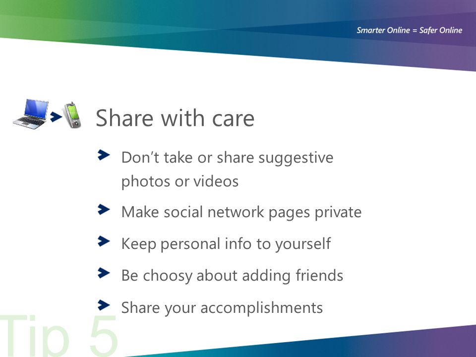Share with care Don’t take or share suggestive photos or videos Make social network pages private Keep personal info to yourself Be choosy about adding friends Share your accomplishments Tip 5