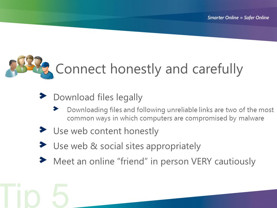 Connect honestly and carefully Download files legally Downloading files and following unreliable links are two of the most common ways in which computers are compromised by malware Use web content honestly Use web & social sites appropriately Meet an online friend in person VERY cautiously Tip 5