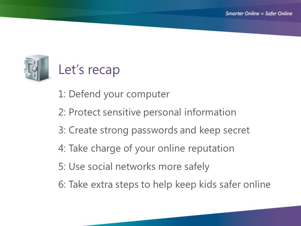 Let’s recap 1: Defend your computer 2: Protect sensitive personal information 3: Create strong passwords and keep secret 4: Take charge of your online reputation 5: Use social networks more safely 6: Take extra steps to help keep kids safer online