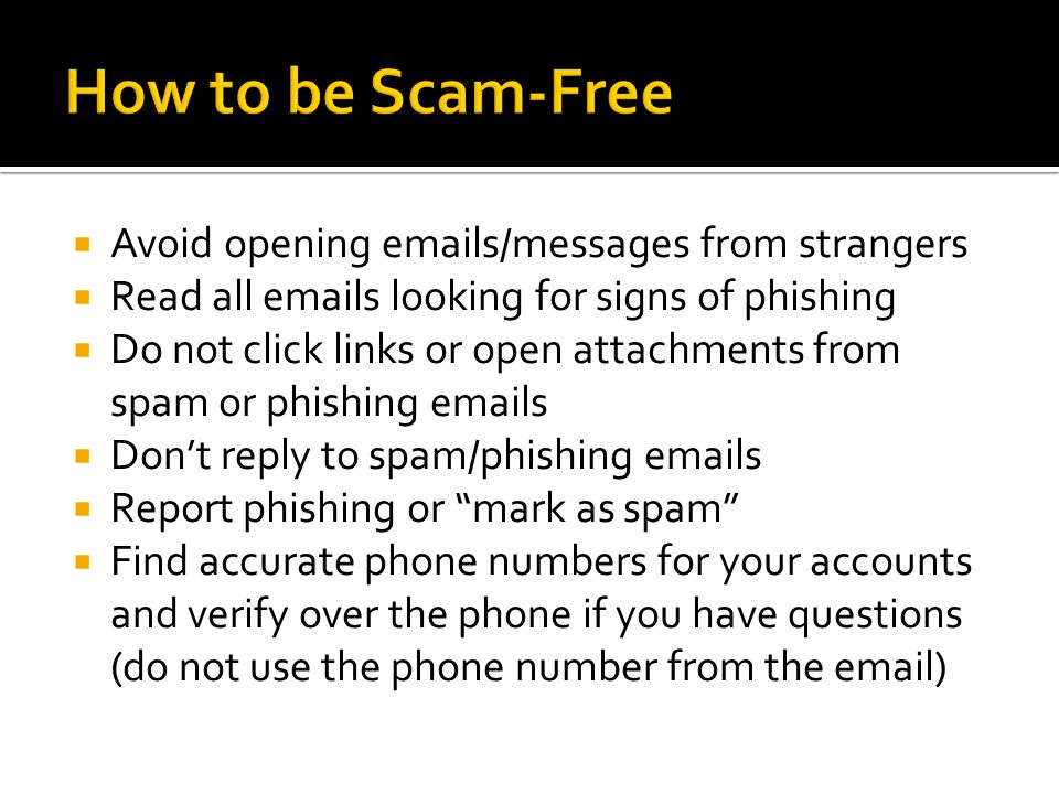  Avoid opening  s/messages from strangers  Read all  s looking for signs of phishing  Do not click links or open attachments from spam or phishing  s  Don’t reply to spam/phishing  s  Report phishing or mark as spam  Find accurate phone numbers for your accounts and verify over the phone if you have questions (do not use the phone number from the  )