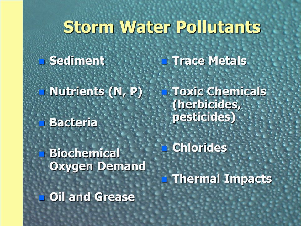 Storm Water Pollutants n Sediment n Nutrients (N, P) n Bacteria n Biochemical Oxygen Demand n Oil and Grease n Trace Metals n Toxic Chemicals (herbicides, pesticides) n Chlorides n Thermal Impacts