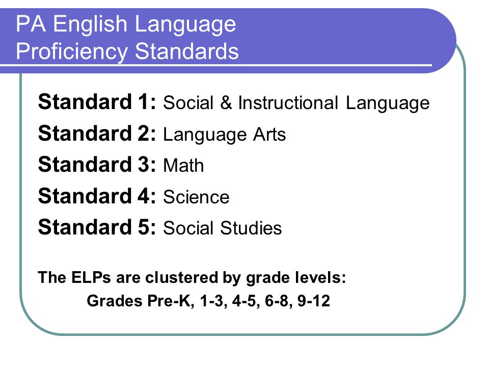 PA English Language Proficiency Standards Standard 1: Social & Instructional Language Standard 2: Language Arts Standard 3: Math Standard 4: Science Standard 5: Social Studies The ELPs are clustered by grade levels: Grades Pre-K, 1-3, 4-5, 6-8, 9-12