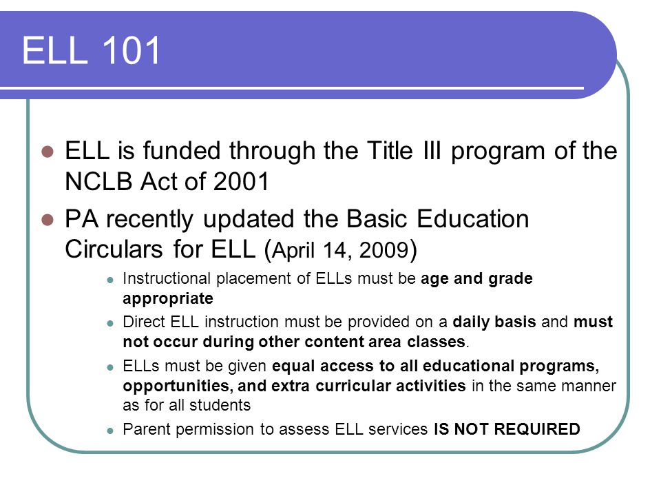 ELL 101 ELL is funded through the Title III program of the NCLB Act of 2001 PA recently updated the Basic Education Circulars for ELL ( April 14, 2009 ) Instructional placement of ELLs must be age and grade appropriate Direct ELL instruction must be provided on a daily basis and must not occur during other content area classes.