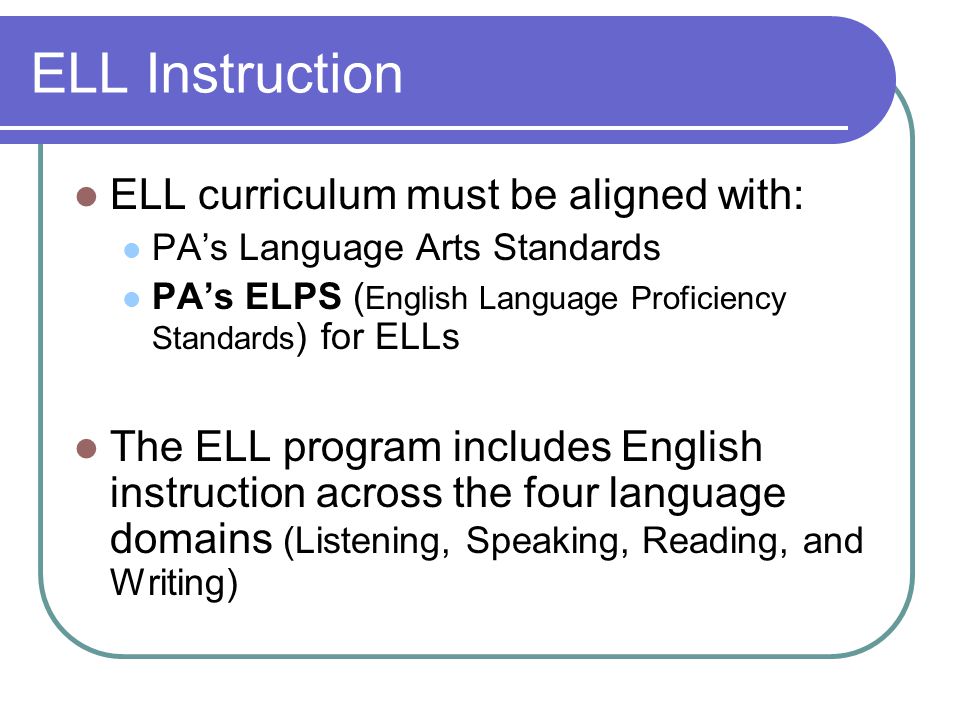 ELL Instruction ELL curriculum must be aligned with: PA’s Language Arts Standards PA’s ELPS ( English Language Proficiency Standards ) for ELLs The ELL program includes English instruction across the four language domains (Listening, Speaking, Reading, and Writing)