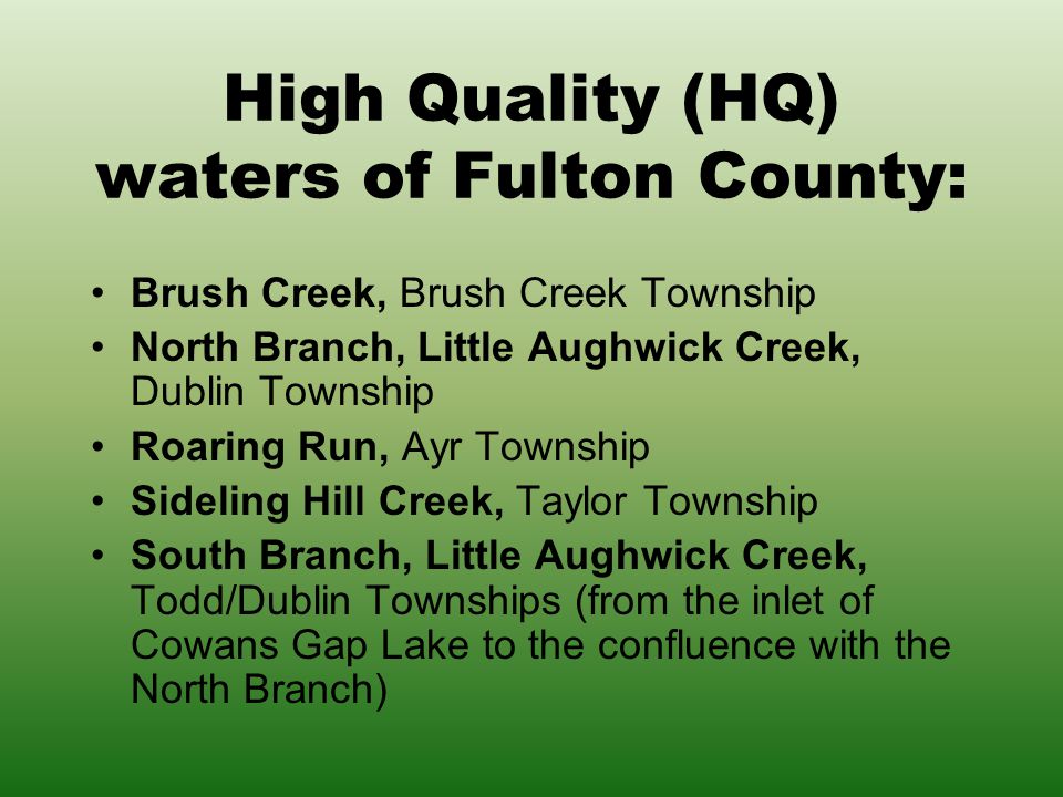 High Quality (HQ) waters of Fulton County: Brush Creek, Brush Creek Township North Branch, Little Aughwick Creek, Dublin Township Roaring Run, Ayr Township Sideling Hill Creek, Taylor Township South Branch, Little Aughwick Creek, Todd/Dublin Townships (from the inlet of Cowans Gap Lake to the confluence with the North Branch)