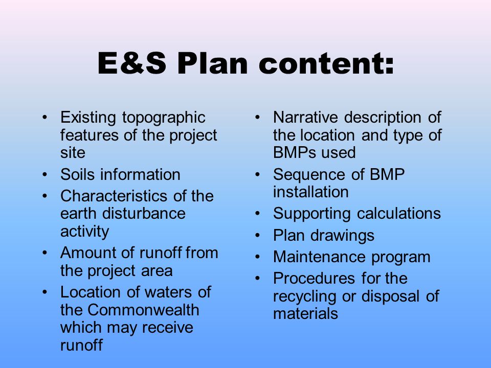 E&S Plan content: Existing topographic features of the project site Soils information Characteristics of the earth disturbance activity Amount of runoff from the project area Location of waters of the Commonwealth which may receive runoff Narrative description of the location and type of BMPs used Sequence of BMP installation Supporting calculations Plan drawings Maintenance program Procedures for the recycling or disposal of materials