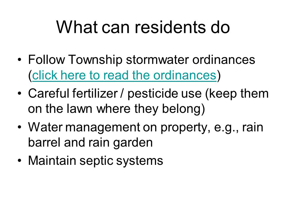 What can residents do Follow Township stormwater ordinances (click here to read the ordinances)click here to read the ordinances Careful fertilizer / pesticide use (keep them on the lawn where they belong) Water management on property, e.g., rain barrel and rain garden Maintain septic systems
