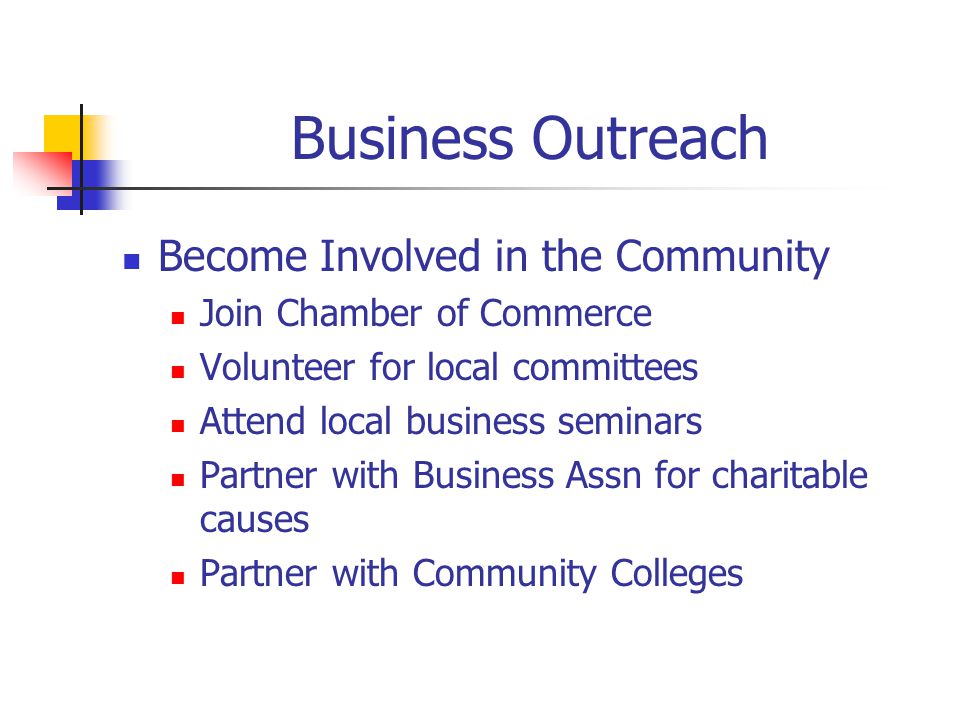 Business Outreach Become Involved in the Community Join Chamber of Commerce Volunteer for local committees Attend local business seminars Partner with Business Assn for charitable causes Partner with Community Colleges