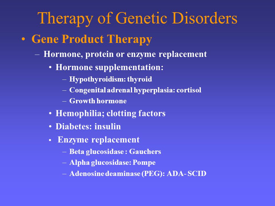 Therapy of Genetic Disorders Gene Product Therapy –Hormone, protein or enzyme replacement Hormone supplementation: –Hypothyroidism: thyroid –Congenital adrenal hyperplasia: cortisol –Growth hormone Hemophilia; clotting factors Diabetes: insulin Enzyme replacement –Beta glucosidase : Gauchers –Alpha glucosidase: Pompe –Adenosine deaminase (PEG): ADA- SCID