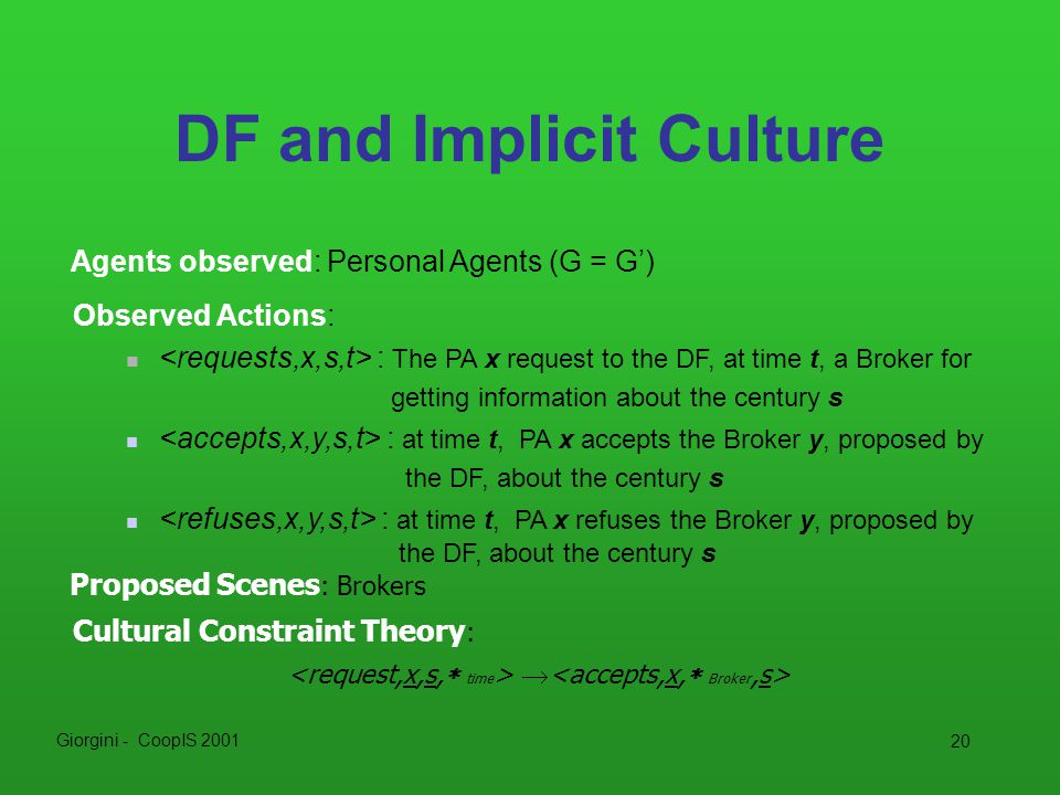 Giorgini - CoopIS DF and Implicit Culture Agents observed: Personal Agents (G = G’) Cultural Constraint Theory :  Proposed Scenes : Brokers Observed Actions: : The PA x request to the DF, at time t, a Broker for getting information about the century s : at time t, PA x accepts the Broker y, proposed by the DF, about the century s : at time t, PA x refuses the Broker y, proposed by the DF, about the century s