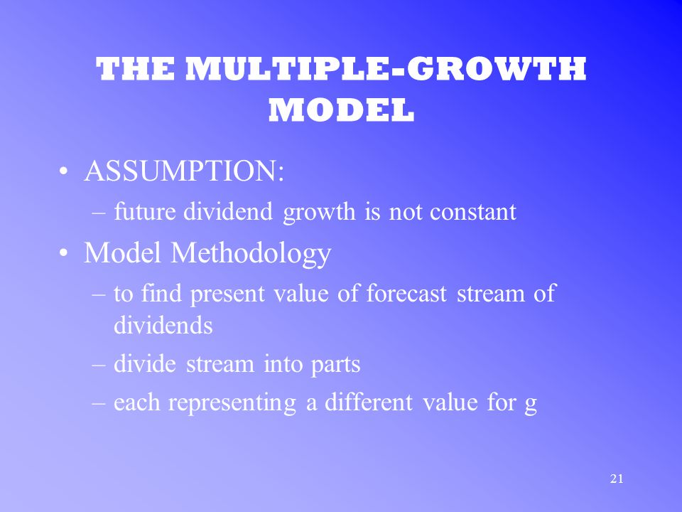21 THE MULTIPLE-GROWTH MODEL ASSUMPTION: –future dividend growth is not constant Model Methodology –to find present value of forecast stream of dividends –divide stream into parts –each representing a different value for g