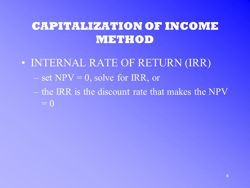 6 CAPITALIZATION OF INCOME METHOD INTERNAL RATE OF RETURN (IRR) –set NPV = 0, solve for IRR, or –the IRR is the discount rate that makes the NPV = 0