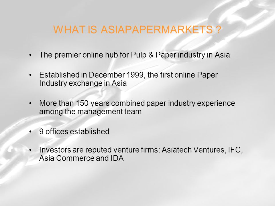 The premier online hub for Pulp & Paper industry in Asia Established in December 1999, the first online Paper Industry exchange in Asia More than 150 years combined paper industry experience among the management team 9 offices established Investors are reputed venture firms: Asiatech Ventures, IFC, Asia Commerce and IDA WHAT IS ASIAPAPERMARKETS