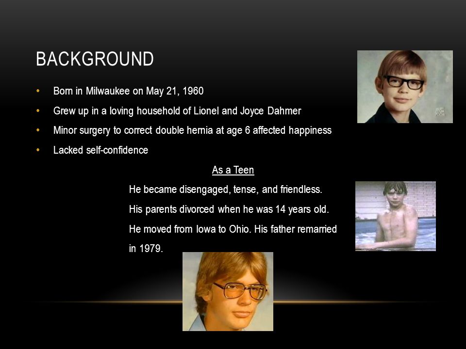 BACKGROUND Born in Milwaukee on May 21, 1960 Grew up in a loving household of Lionel and Joyce Dahmer Minor surgery to correct double hernia at age 6 affected happiness Lacked self-confidence As a Teen He became disengaged, tense, and friendless.