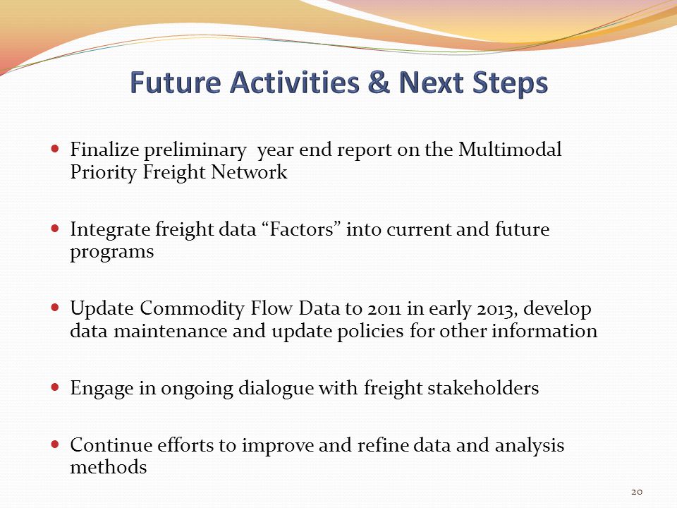 Finalize preliminary year end report on the Multimodal Priority Freight Network Integrate freight data Factors into current and future programs Update Commodity Flow Data to 2011 in early 2013, develop data maintenance and update policies for other information Engage in ongoing dialogue with freight stakeholders Continue efforts to improve and refine data and analysis methods 20
