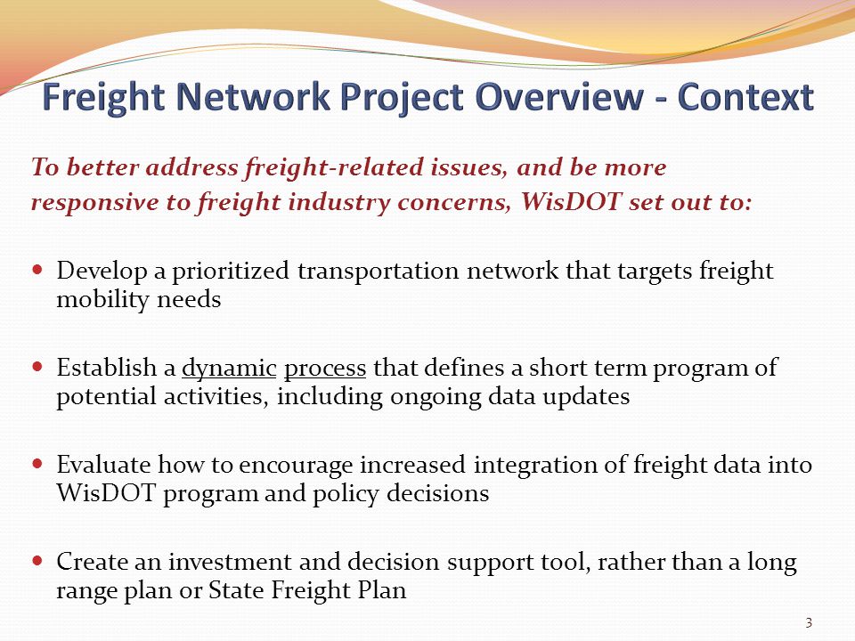 To better address freight-related issues, and be more responsive to freight industry concerns, WisDOT set out to: Develop a prioritized transportation network that targets freight mobility needs Establish a dynamic process that defines a short term program of potential activities, including ongoing data updates Evaluate how to encourage increased integration of freight data into WisDOT program and policy decisions Create an investment and decision support tool, rather than a long range plan or State Freight Plan 3