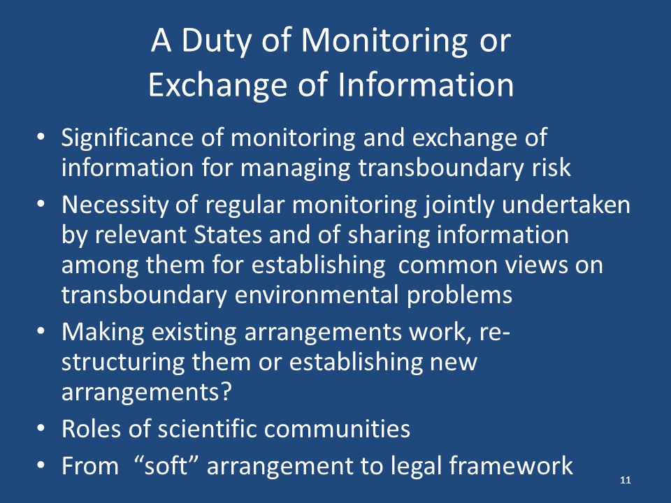 A Duty of Monitoring or Exchange of Information Significance of monitoring and exchange of information for managing transboundary risk Necessity of regular monitoring jointly undertaken by relevant States and of sharing information among them for establishing common views on transboundary environmental problems Making existing arrangements work, re- structuring them or establishing new arrangements.