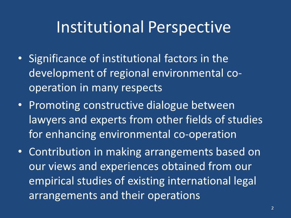 Institutional Perspective Significance of institutional factors in the development of regional environmental co- operation in many respects Promoting constructive dialogue between lawyers and experts from other fields of studies for enhancing environmental co-operation Contribution in making arrangements based on our views and experiences obtained from our empirical studies of existing international legal arrangements and their operations 2