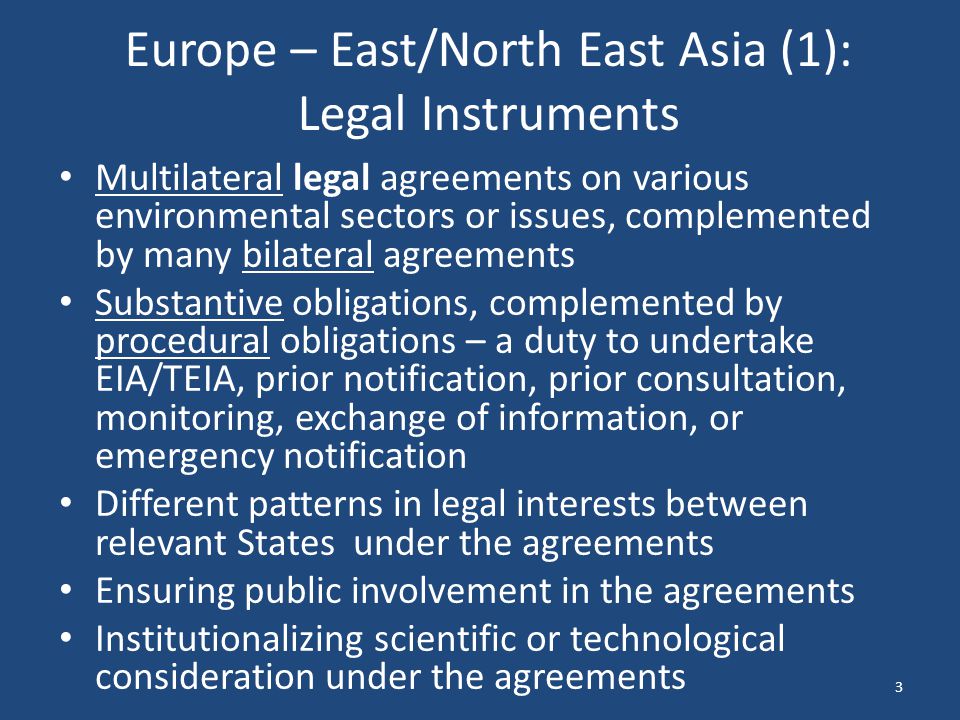 Europe – East/North East Asia (1): Legal Instruments Multilateral legal agreements on various environmental sectors or issues, complemented by many bilateral agreements Substantive obligations, complemented by procedural obligations – a duty to undertake EIA/TEIA, prior notification, prior consultation, monitoring, exchange of information, or emergency notification Different patterns in legal interests between relevant States under the agreements Ensuring public involvement in the agreements Institutionalizing scientific or technological consideration under the agreements 3