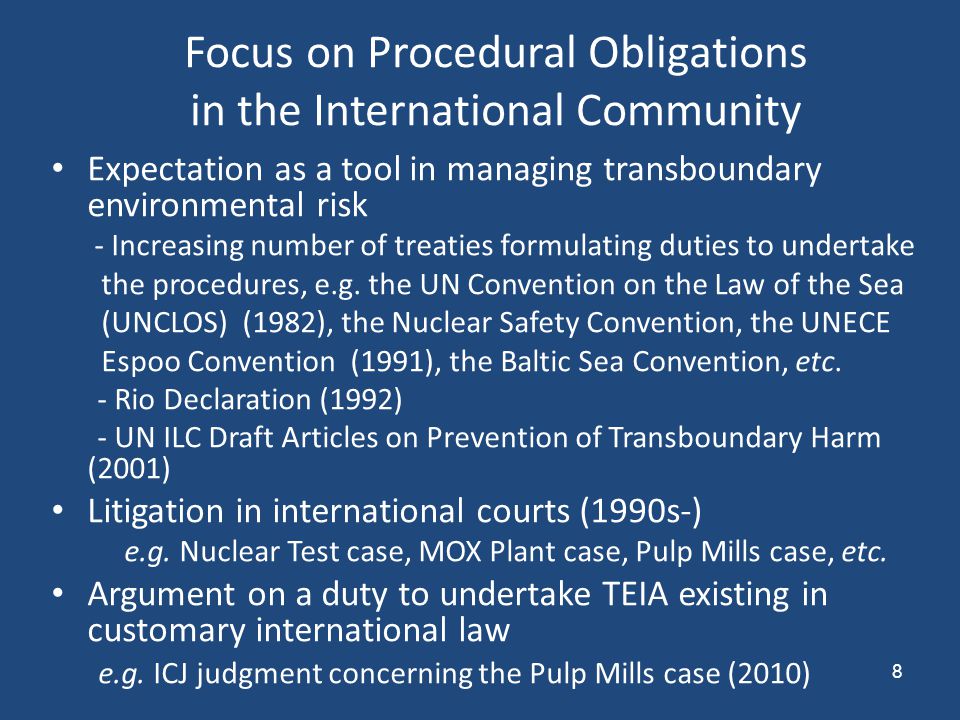 8 Focus on Procedural Obligations in the International Community Expectation as a tool in managing transboundary environmental risk - Increasing number of treaties formulating duties to undertake the procedures, e.g.