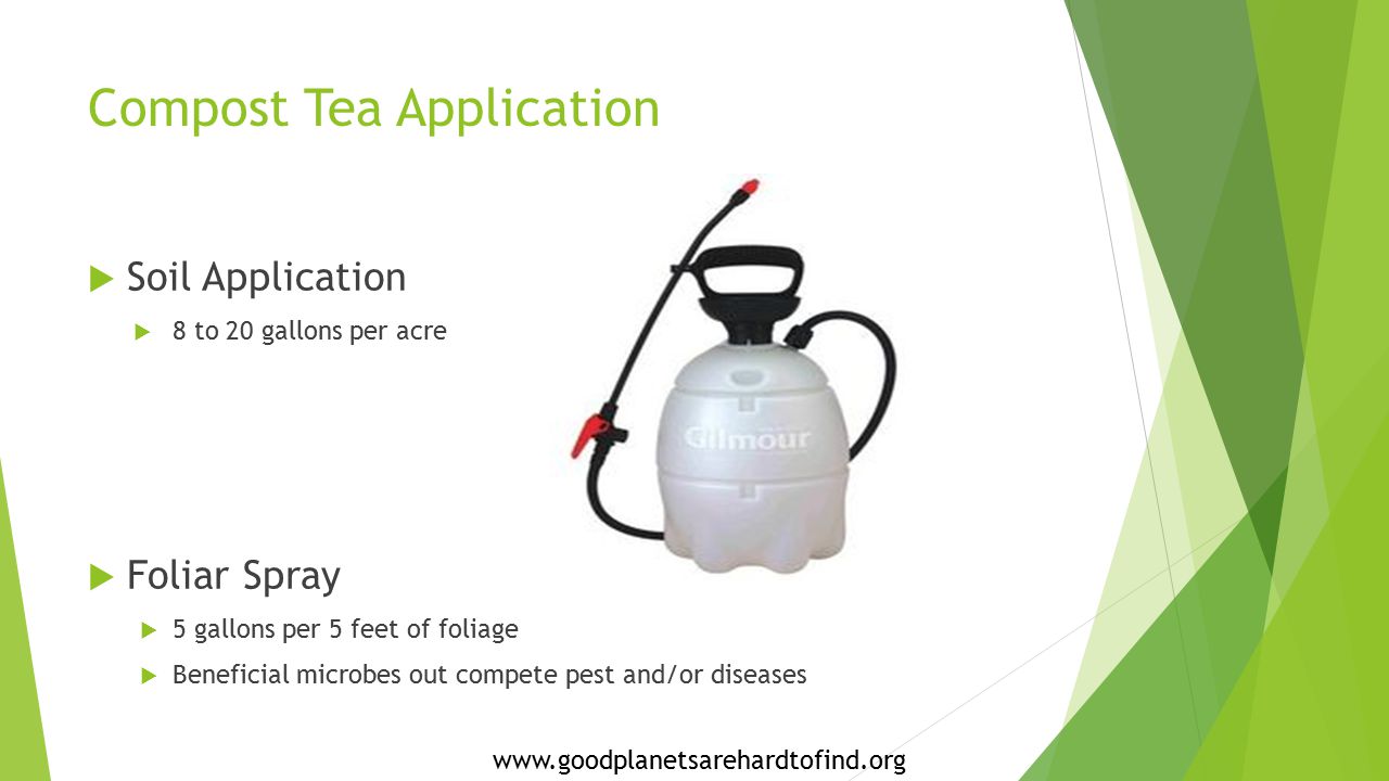 Compost Tea Application  Soil Application  8 to 20 gallons per acre  Foliar Spray  5 gallons per 5 feet of foliage  Beneficial microbes out compete pest and/or diseases