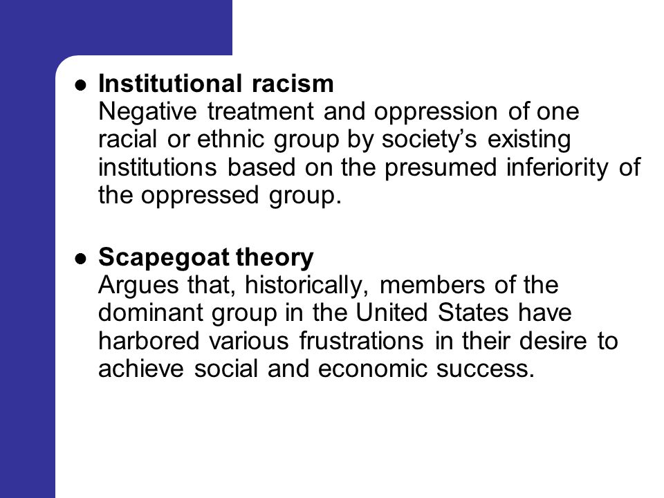 Institutional racism Negative treatment and oppression of one racial or ethnic group by society’s existing institutions based on the presumed inferiority of the oppressed group.