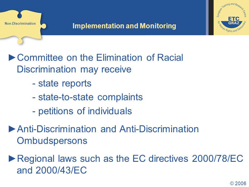 © 2006 Implementation and Monitoring ►Committee on the Elimination of Racial Discrimination may receive - state reports - state-to-state complaints - petitions of individuals ►Anti-Discrimination and Anti-Discrimination Ombudspersons ►Regional laws such as the EC directives 2000/78/EC and 2000/43/EC Non-Discrimination
