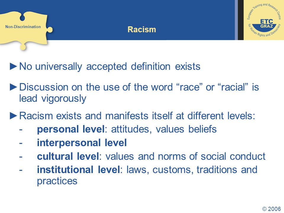 © 2006 Racism ►No universally accepted definition exists ►Discussion on the use of the word race or racial is lead vigorously ►Racism exists and manifests itself at different levels: -personal level: attitudes, values beliefs -interpersonal level -cultural level: values and norms of social conduct -institutional level: laws, customs, traditions and practices Non-Discrimination