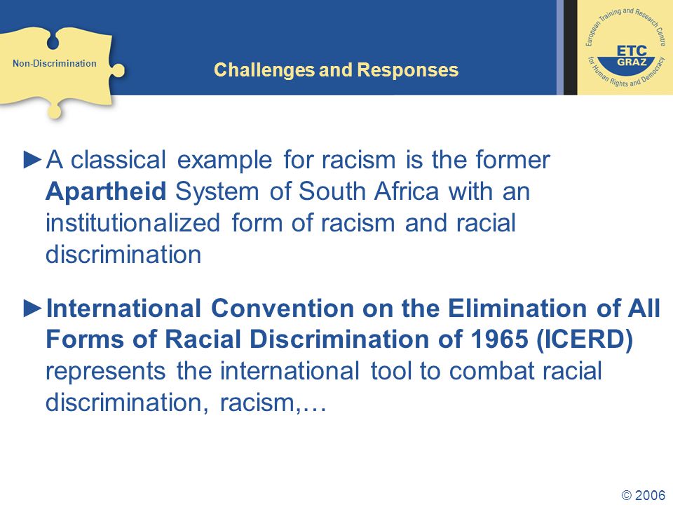 © 2006 Challenges and Responses ►A classical example for racism is the former Apartheid System of South Africa with an institutionalized form of racism and racial discrimination ►International Convention on the Elimination of All Forms of Racial Discrimination of 1965 (ICERD) represents the international tool to combat racial discrimination, racism,… Non-Discrimination