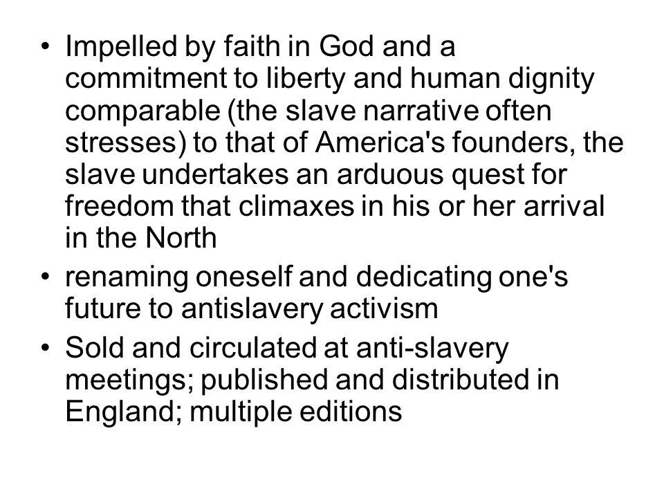 Impelled by faith in God and a commitment to liberty and human dignity comparable (the slave narrative often stresses) to that of America s founders, the slave undertakes an arduous quest for freedom that climaxes in his or her arrival in the North renaming oneself and dedicating one s future to antislavery activism Sold and circulated at anti-slavery meetings; published and distributed in England; multiple editions
