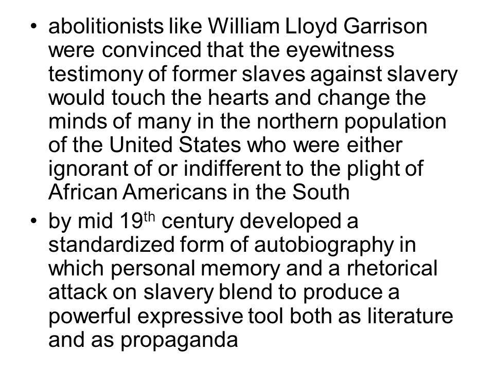 abolitionists like William Lloyd Garrison were convinced that the eyewitness testimony of former slaves against slavery would touch the hearts and change the minds of many in the northern population of the United States who were either ignorant of or indifferent to the plight of African Americans in the South by mid 19 th century developed a standardized form of autobiography in which personal memory and a rhetorical attack on slavery blend to produce a powerful expressive tool both as literature and as propaganda