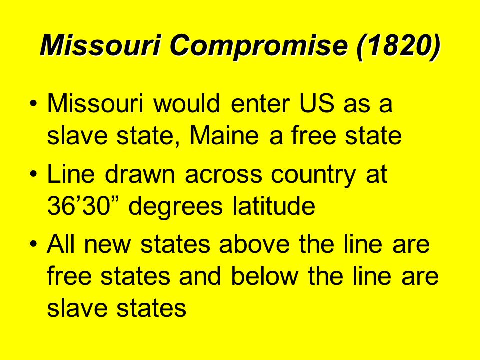 Missouri Compromise (1820) Missouri would enter US as a slave state, Maine a free state Line drawn across country at 36’30 degrees latitude All new states above the line are free states and below the line are slave states