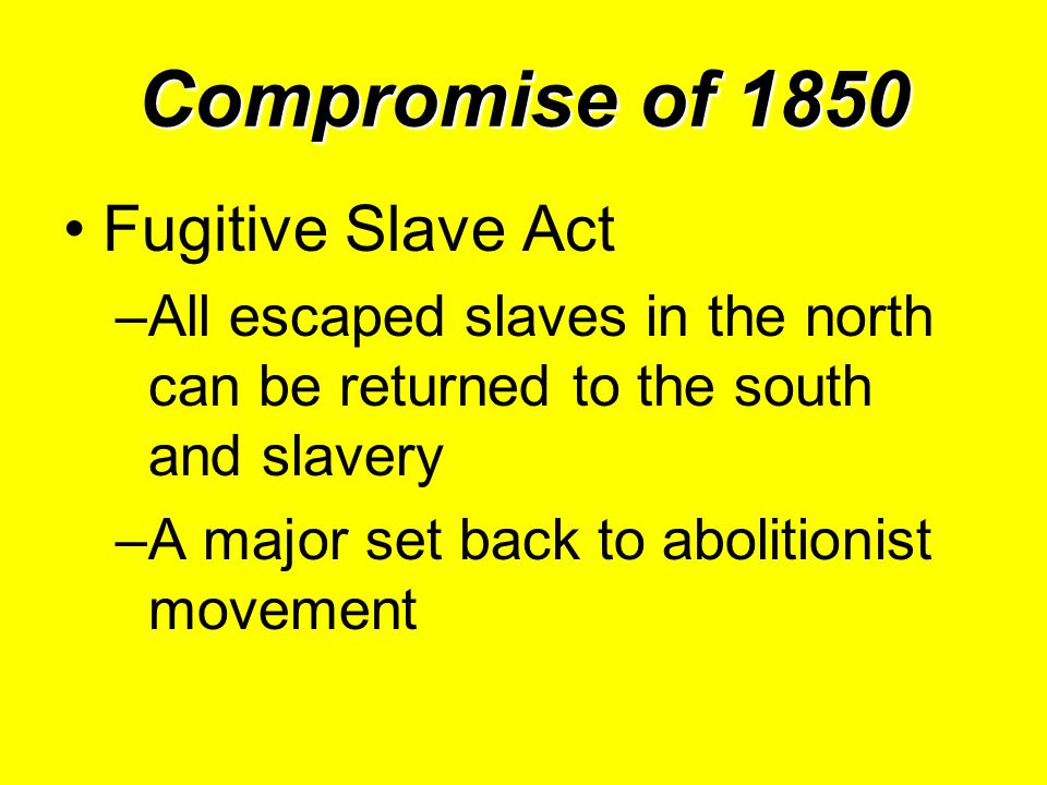 Compromise of 1850 Fugitive Slave Act –All escaped slaves in the north can be returned to the south and slavery –A major set back to abolitionist movement