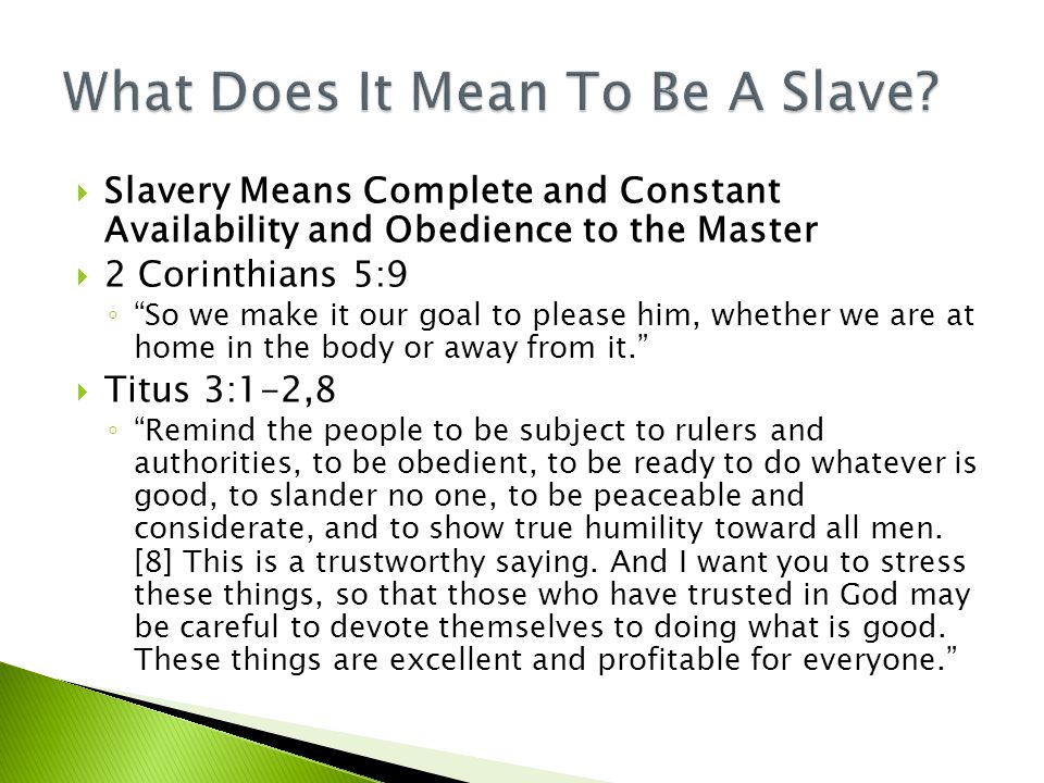  Slavery Means Complete and Constant Availability and Obedience to the Master  2 Corinthians 5:9 ◦ So we make it our goal to please him, whether we are at home in the body or away from it.  Titus 3:1-2,8 ◦ Remind the people to be subject to rulers and authorities, to be obedient, to be ready to do whatever is good, to slander no one, to be peaceable and considerate, and to show true humility toward all men.