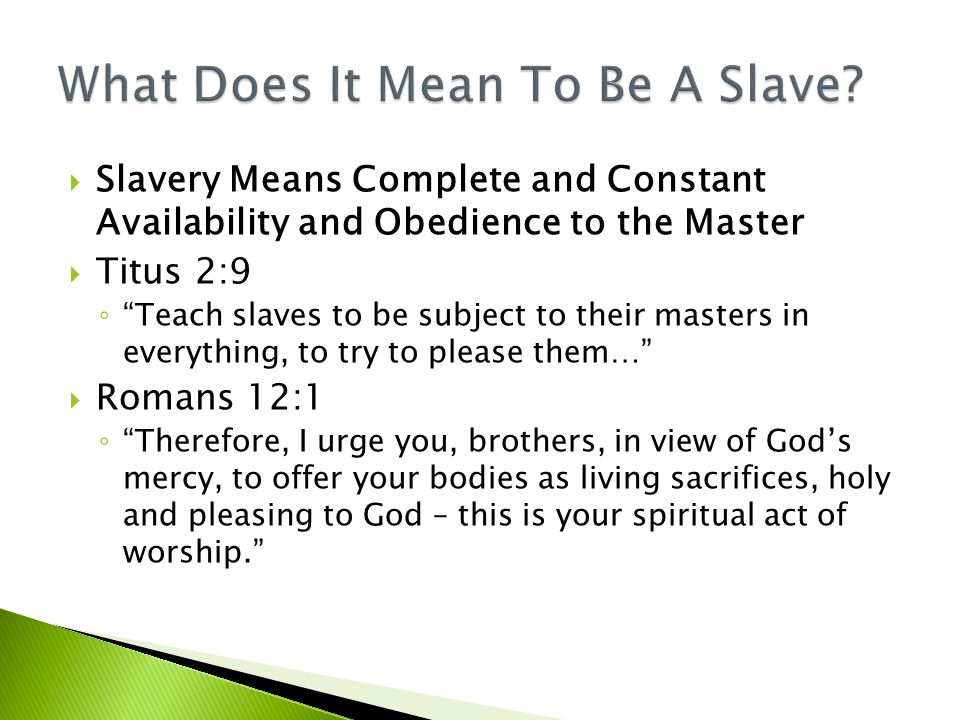  Slavery Means Complete and Constant Availability and Obedience to the Master  Titus 2:9 ◦ Teach slaves to be subject to their masters in everything, to try to please them…  Romans 12:1 ◦ Therefore, I urge you, brothers, in view of God’s mercy, to offer your bodies as living sacrifices, holy and pleasing to God – this is your spiritual act of worship.