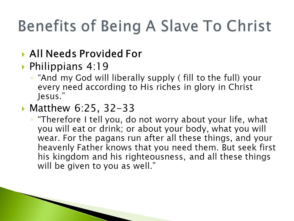  All Needs Provided For  Philippians 4:19 ◦ And my God will liberally supply ( fill to the full) your every need according to His riches in glory in Christ Jesus.  Matthew 6:25, ◦ Therefore I tell you, do not worry about your life, what you will eat or drink; or about your body, what you will wear.