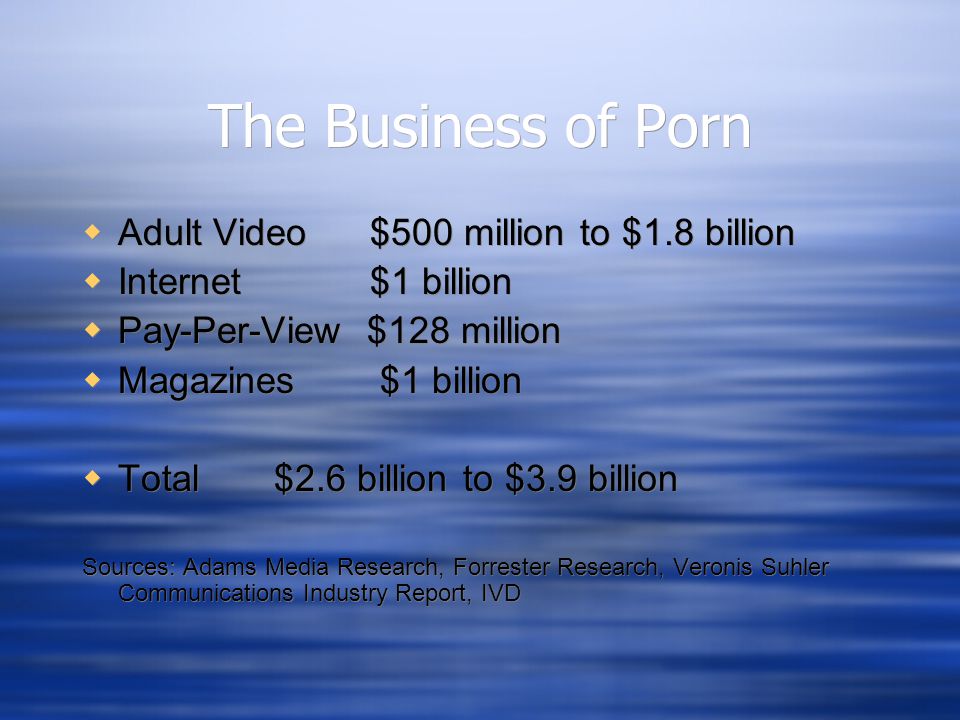 The Business of Porn  Adult Video $500 million to $1.8 billion  Internet $1 billion  Pay-Per-View $128 million  Magazines $1 billion  Total $2.6 billion to $3.9 billion Sources: Adams Media Research, Forrester Research, Veronis Suhler Communications Industry Report, IVD  Adult Video $500 million to $1.8 billion  Internet $1 billion  Pay-Per-View $128 million  Magazines $1 billion  Total $2.6 billion to $3.9 billion Sources: Adams Media Research, Forrester Research, Veronis Suhler Communications Industry Report, IVD