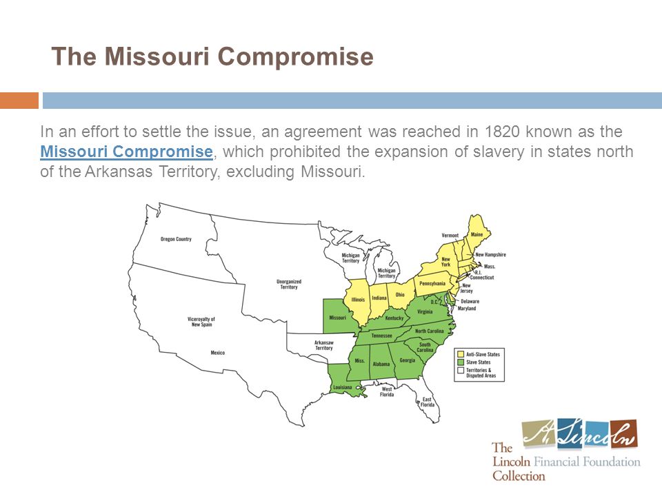 The Missouri Compromise In an effort to settle the issue, an agreement was reached in 1820 known as the Missouri Compromise, which prohibited the expansion of slavery in states north of the Arkansas Territory, excluding Missouri.