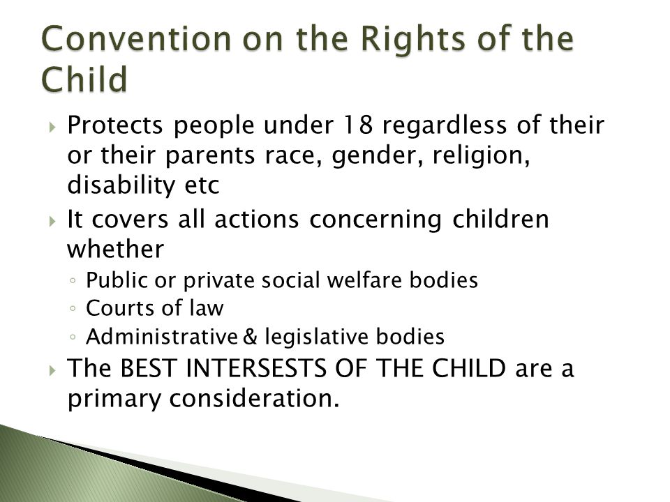  Protects people under 18 regardless of their or their parents race, gender, religion, disability etc  It covers all actions concerning children whether ◦ Public or private social welfare bodies ◦ Courts of law ◦ Administrative & legislative bodies  The BEST INTERSESTS OF THE CHILD are a primary consideration.