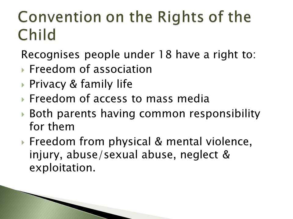 Recognises people under 18 have a right to:  Freedom of association  Privacy & family life  Freedom of access to mass media  Both parents having common responsibility for them  Freedom from physical & mental violence, injury, abuse/sexual abuse, neglect & exploitation.