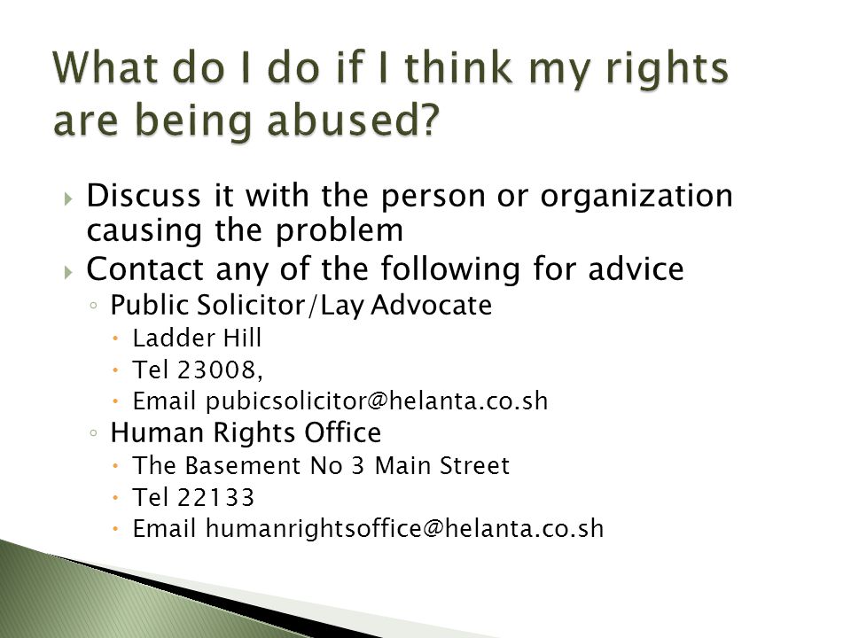  Discuss it with the person or organization causing the problem  Contact any of the following for advice ◦ Public Solicitor/Lay Advocate  Ladder Hill  Tel 23008,   ◦ Human Rights Office  The Basement No 3 Main Street  Tel 