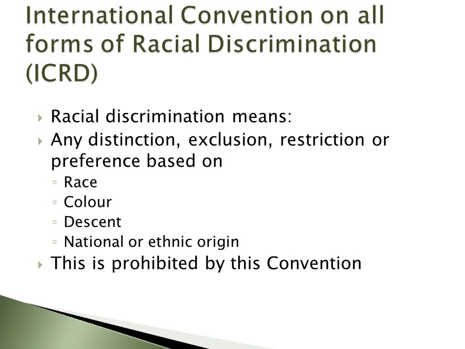  Racial discrimination means:  Any distinction, exclusion, restriction or preference based on ◦ Race ◦ Colour ◦ Descent ◦ National or ethnic origin  This is prohibited by this Convention