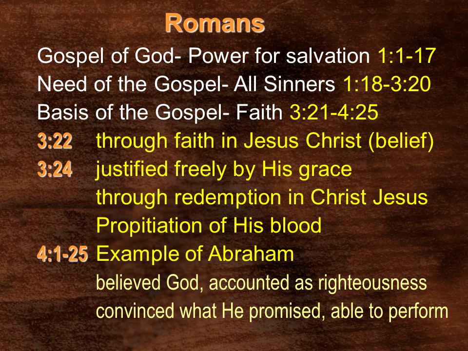 Romans Gospel of God- Power for salvation 1:1-17 Need of the Gospel- All Sinners 1:18-3:20 Basis of the Gospel- Faith 3:21-4:25 3:22 3:22 through faith in Jesus Christ (belief) 3:24 3:24 justified freely by His grace through redemption in Christ Jesus Propitiation of His blood 4:1-25 4:1-25 Example of Abraham believed God, accounted as righteousness convinced what He promised, able to perform