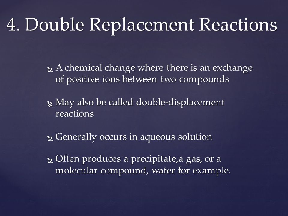  A chemical change where there is an exchange of positive ions between two compounds  May also be called double-displacement reactions  Generally occurs in aqueous solution  Often produces a precipitate,a gas, or a molecular compound, water for example.