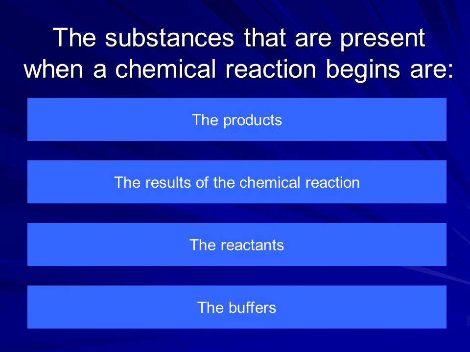 The substances that are present when a chemical reaction begins are: The products The buffers The reactants The results of the chemical reaction